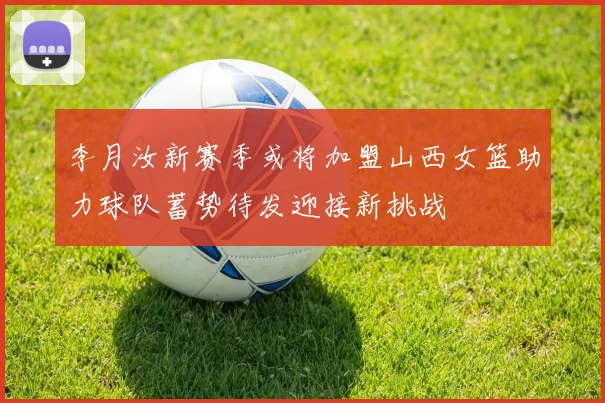李月汝新赛季或将加盟山西女篮助力球队蓄势待发迎接新挑战