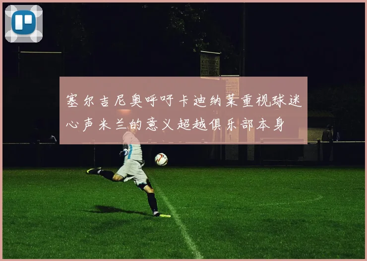塞尔吉尼奥呼吁卡迪纳莱重视球迷心声米兰的意义超越俱乐部本身