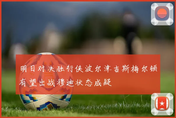 明日对决独行侠波尔津吉斯梅尔顿有望出战穆迪状态成疑