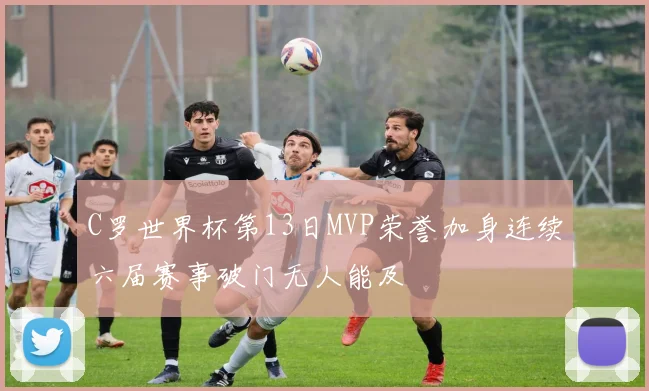 C罗世界杯第13日MVP荣誉加身连续六届赛事破门无人能及