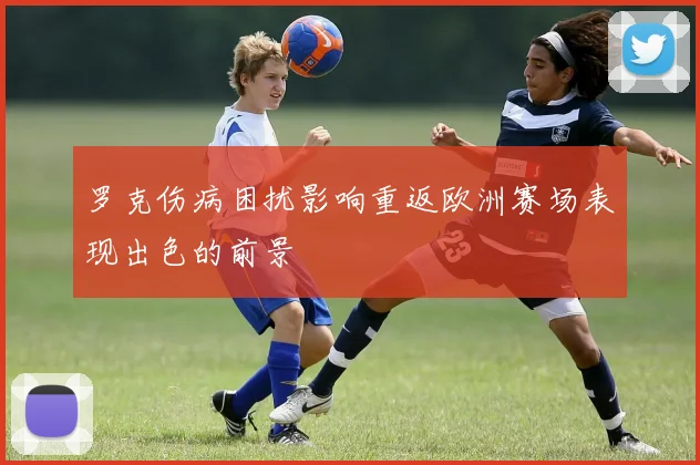 罗克伤病困扰影响重返欧洲赛场表现出色的前景