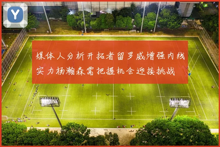 媒体人分析开拓者留罗威增强内线实力杨瀚森需把握机会迎接挑战
