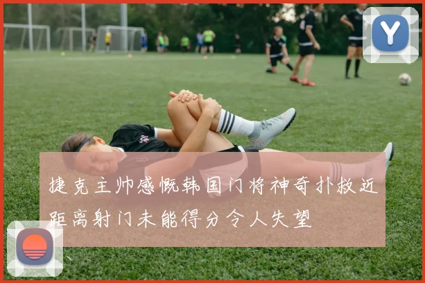 捷克主帅感慨韩国门将神奇扑救近距离射门未能得分令人失望