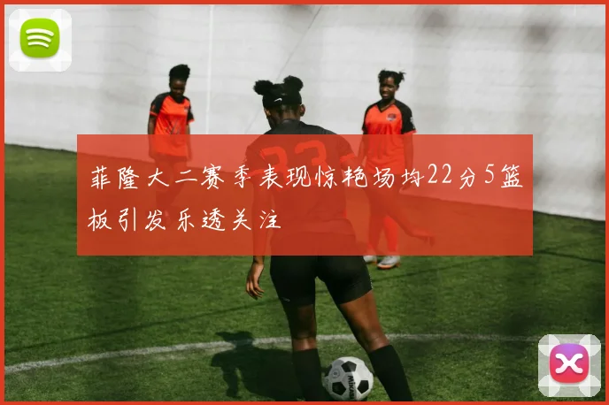 菲隆大二赛季表现惊艳场均22分5篮板引发乐透关注