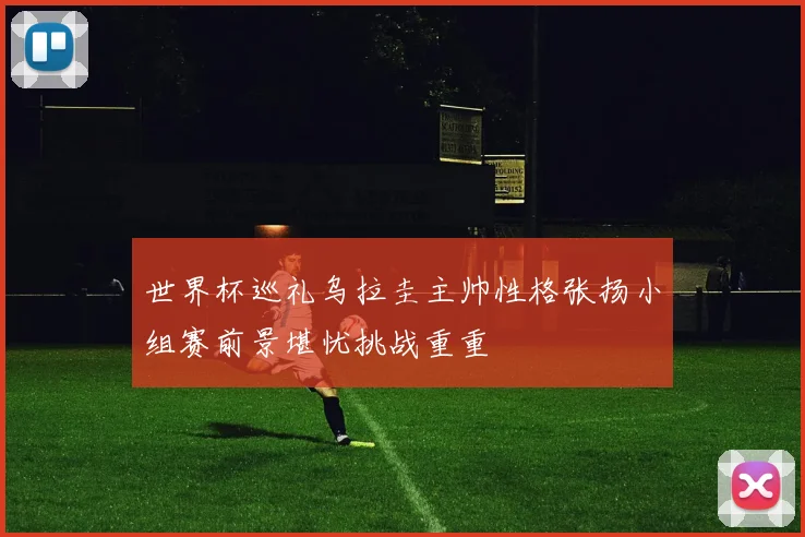 世界杯巡礼乌拉圭主帅性格张扬小组赛前景堪忧挑战重重