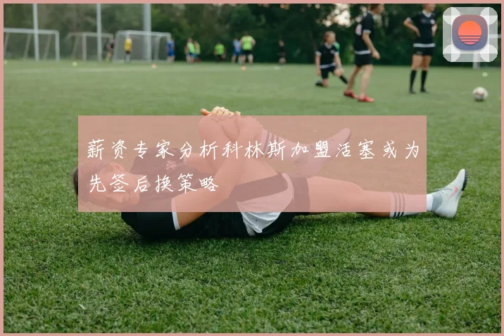薪资专家分析科林斯加盟活塞或为先签后换策略