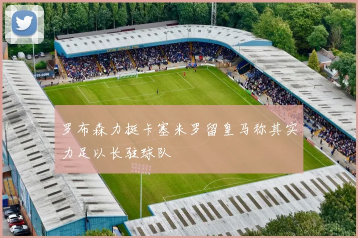 罗布森力挺卡塞米罗留皇马称其实力足以长驻球队