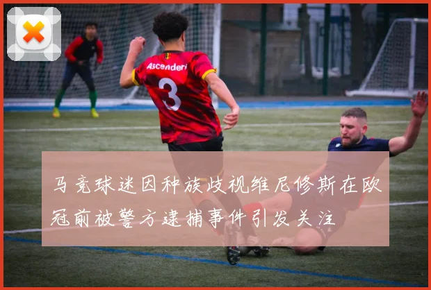 马竞球迷因种族歧视维尼修斯在欧冠前被警方逮捕事件引发关注