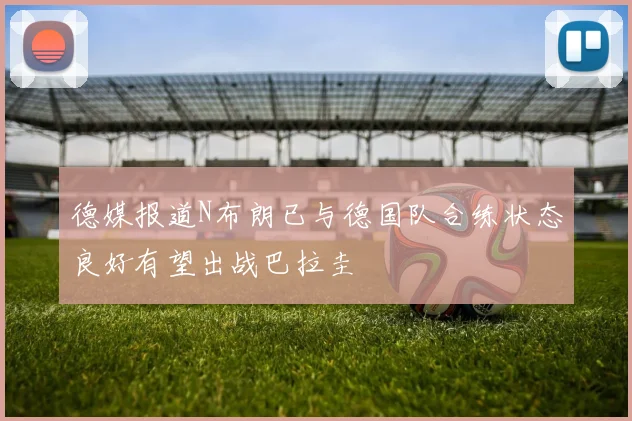 德媒报道N布朗已与德国队合练状态良好有望出战巴拉圭